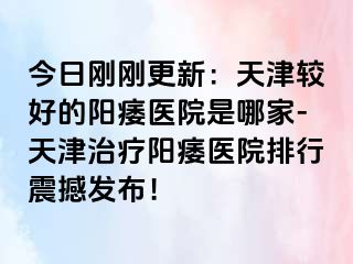今日刚刚更新：天津较好的阳痿医院是哪家-天津治疗阳痿医院排行震撼发布！
