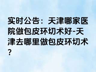 实时公告：天津哪家医院做包皮环切术好-天津去哪里做包皮环切术？