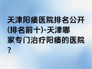 天津阳痿医院排名公开(排名前十)-天津哪家专门治疗阳痿的医院？