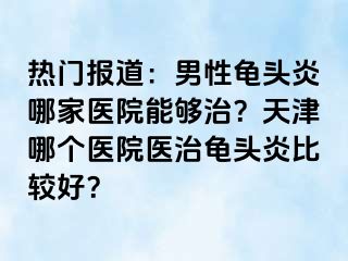 热门报道：男性龟头炎哪家医院能够治？天津哪个医院医治龟头炎比较好？
