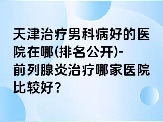 天津治疗男科病好的医院在哪(排名公开)-前列腺炎治疗哪家医院比较好？
