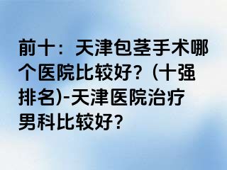 前十：天津包茎手术哪个医院比较好？(十强排名)-天津医院治疗男科比较好？