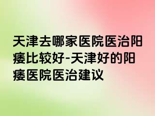 天津去哪家医院医治阳痿比较好-天津好的阳痿医院医治建议