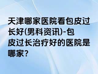 天津哪家医院看包皮过长好(男科资讯)-包皮过长治疗好的医院是哪家？