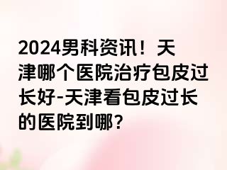 2024男科资讯！天津哪个医院治疗包皮过长好-天津看包皮过长的医院到哪？
