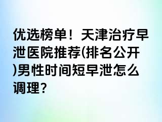 优选榜单！天津治疗早泄医院推荐(排名公开)男性时间短早泄怎么调理？