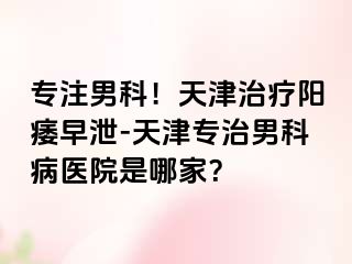 专注男科！天津治疗阳痿早泄-天津专治男科病医院是哪家？
