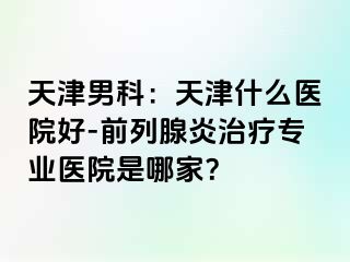 天津男科：天津什么医院好-前列腺炎治疗专业医院是哪家？