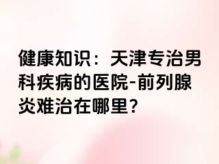 健康知识：天津专治男科疾病的医院-前列腺炎难治在哪里？