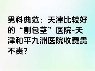 男科典范：天津比较好的“割包茎”医院-天津和平九洲医院收费贵不贵？