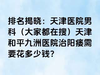排名揭晓：天津医院男科（大家都在搜）天津和平九洲医院治阳痿需要花多少钱？