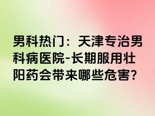 男科热门：天津专治男科病医院-长期服用壮阳药会带来哪些危害？