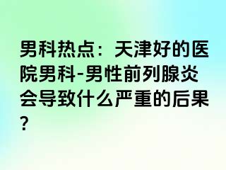男科热点：天津好的医院男科-男性前列腺炎会导致什么严重的后果？