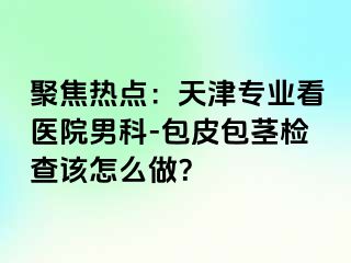 聚焦热点：天津专业看医院男科-包皮包茎检查该怎么做？