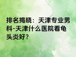 排名揭晓：天津专业男科-天津什么医院看龟头炎好？