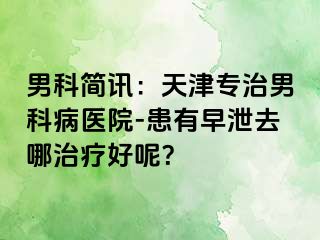 男科简讯：天津专治男科病医院-患有早泄去哪治疗好呢？