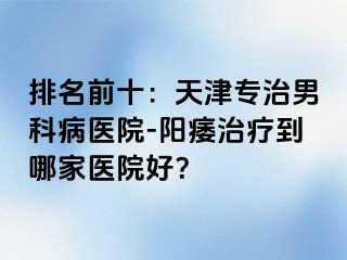 排名前十：天津专治男科病医院-阳痿治疗到哪家医院好？