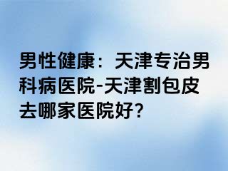 男性健康：天津专治男科病医院-天津割包皮去哪家医院好？
