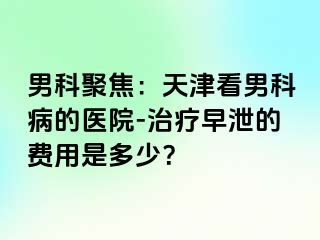 男科聚焦：天津看男科病的医院-治疗早泄的费用是多少？