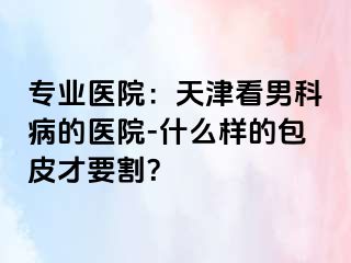专业医院：天津看男科病的医院-什么样的包皮才要割？