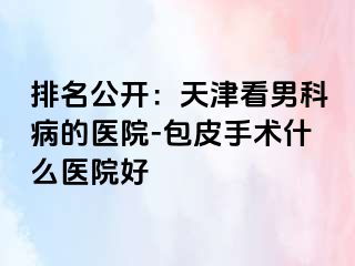 排名公开：天津看男科病的医院-包皮手术什么医院好