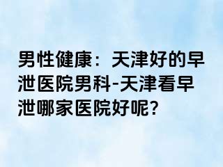 男性健康：天津好的早泄医院男科-天津看早泄哪家医院好呢？