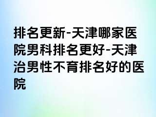 排名更新-天津哪家医院男科排名更好-天津治男性不育排名好的医院