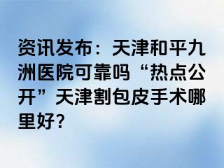 资讯发布：天津和平九洲医院可靠吗“热点公开”天津割包皮手术哪里好？