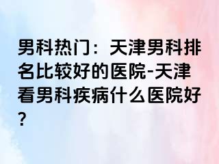 男科热门：天津男科排名比较好的医院-天津看男科疾病什么医院好？