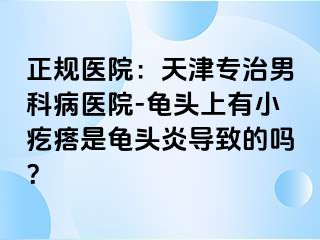 正规医院：天津专治男科病医院-龟头上有小疙瘩是龟头炎导致的吗？
