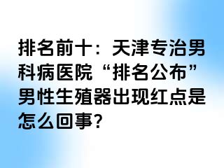 排名前十：天津专治男科病医院“排名公布”男性生殖器出现红点是怎么回事？