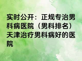实时公开：正规专治男科病医院（男科排名）天津治疗男科病好的医院