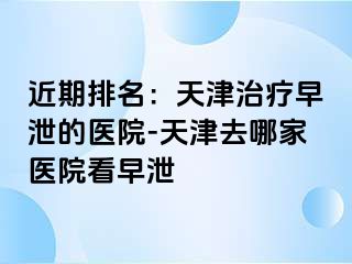 近期排名：天津治疗早泄的医院-天津去哪家医院看早泄