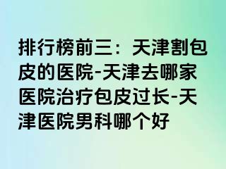 排行榜前三：天津割包皮的医院-天津去哪家医院治疗包皮过长-天津医院男科哪个好