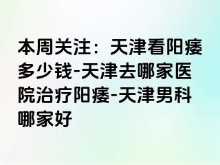 本周关注：天津看阳痿多少钱-天津去哪家医院治疗阳痿-天津男科哪家好
