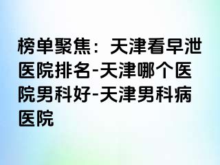 榜单聚焦：天津看早泄医院排名-天津哪个医院男科好-天津男科病医院