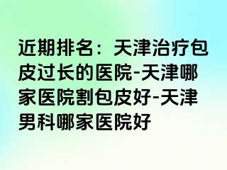 近期排名：天津治疗包皮过长的医院-天津哪家医院割包皮好-天津男科哪家医院好