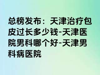 总榜发布：天津治疗包皮过长多少钱-天津医院男科哪个好-天津男科病医院