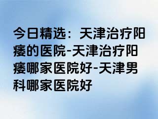 今日精选：天津治疗阳痿的医院-天津治疗阳痿哪家医院好-天津男科哪家医院好