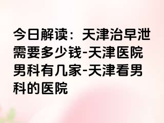 今日解读：天津治早泄需要多少钱-天津医院男科有几家-天津看男科的医院