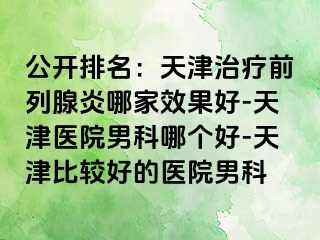 公开排名：天津治疗前列腺炎哪家效果好-天津医院男科哪个好-天津比较好的医院男科