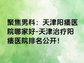 聚焦男科：天津阳痿医院哪家好-天津治疗阳痿医院排名公开！