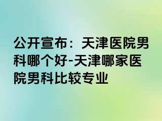 公开宣布：天津医院男科哪个好-天津哪家医院男科比较专业