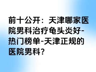 前十公开：天津哪家医院男科治疗龟头炎好-热门榜单-天津正规的医院男科？