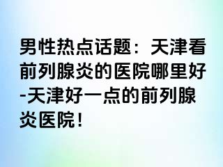 男性热点话题：天津看前列腺炎的医院哪里好-天津好一点的前列腺炎医院！