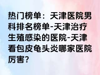 热门榜单：天津医院男科排名榜单-天津治疗生殖感染的医院-天津看包皮龟头炎哪家医院厉害？