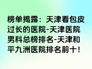 榜单揭露：天津看包皮过长的医院-天津医院男科总榜排名-天津和平九洲医院排名前十！