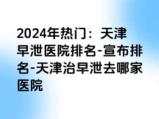 2024年热门：天津早泄医院排名-宣布排名-天津治早泄去哪家医院