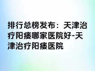 排行总榜发布：天津治疗阳痿哪家医院好-天津治疗阳痿医院