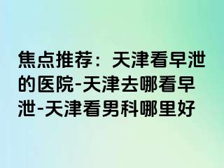 焦点推荐：天津看早泄的医院-天津去哪看早泄-天津看男科哪里好